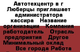 Автотехцентр в г.Люберцы приглашает администратора-кассира › Название организации ­ Компания-работодатель › Отрасль предприятия ­ Другое › Минимальный оклад ­ 30 000 - Все города Работа » Вакансии   . Мордовия респ.